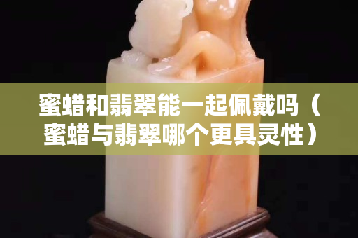 蜜蜡和翡翠能一起佩戴吗（蜜蜡与翡翠哪个更具灵性）