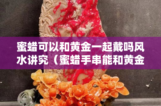蜜蜡可以和黄金一起戴吗风水讲究（蜜蜡手串能和黄金手链一起戴吗）