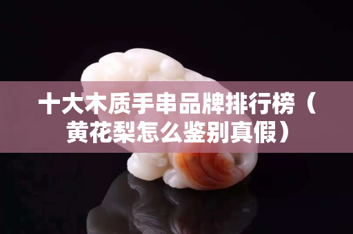 十大木质手串品牌排行榜（黄花梨怎么鉴别真假）