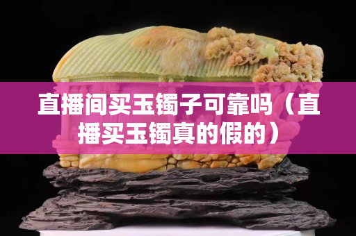 直播间买玉镯子可靠吗（直播买玉镯真的假的）