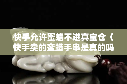 快手允许蜜蜡不进真宝仓（快手卖的蜜蜡手串是真的吗）