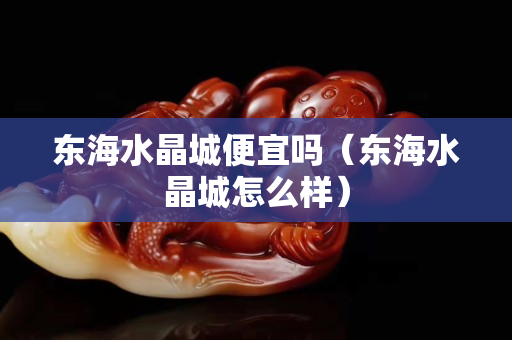 东海水晶城便宜吗（东海水晶城怎么样）