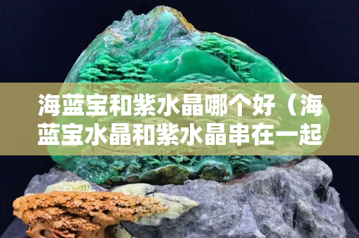 海蓝宝和紫水晶哪个好（海蓝宝水晶和紫水晶串在一起）