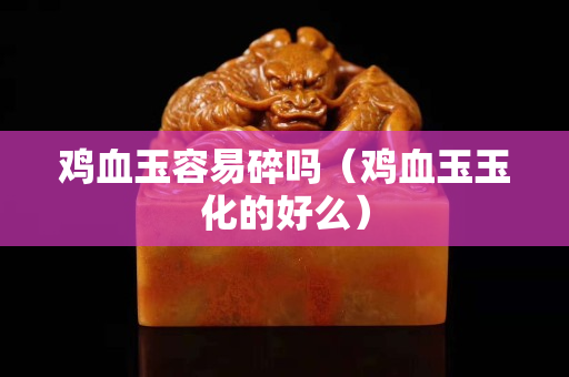 鸡血玉容易碎吗（鸡血玉玉化的好么）