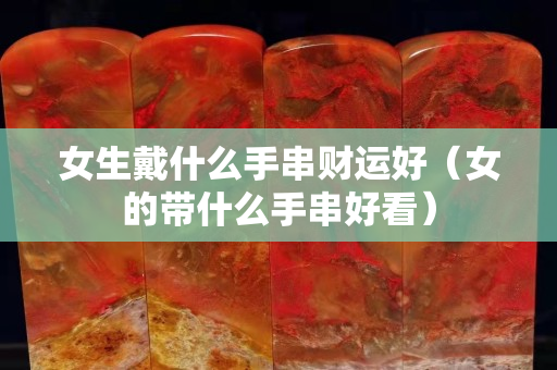女生戴什么手串财运好（女的带什么手串好看）