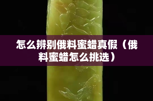 怎么辨别俄料蜜蜡真假（俄料蜜蜡怎么挑选）