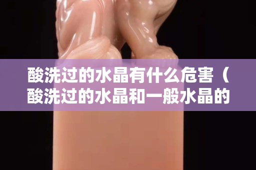 酸洗过的水晶有什么危害（酸洗过的水晶和一般水晶的区别）