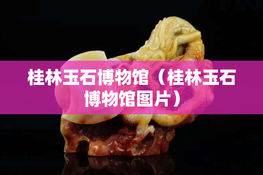 桂林玉石博物馆（桂林玉石博物馆图片）
