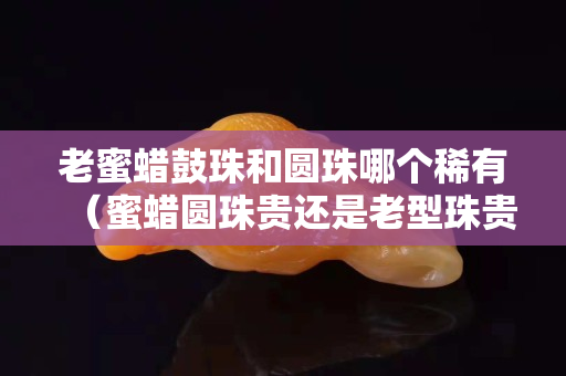 老蜜蜡鼓珠和圆珠哪个稀有（蜜蜡圆珠贵还是老型珠贵）
