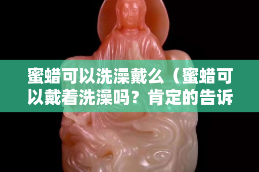 蜜蜡可以洗澡戴么（蜜蜡可以戴着洗澡吗？肯定的告诉你）