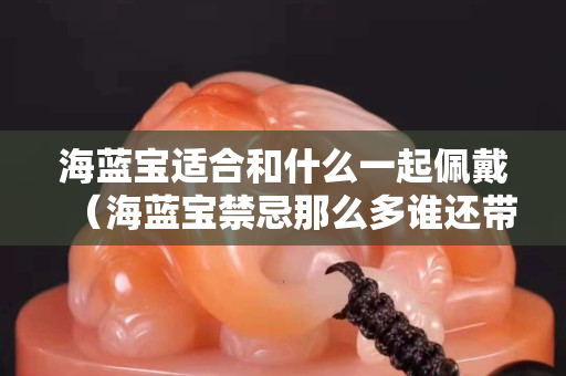 海蓝宝适合和什么一起佩戴（海蓝宝禁忌那么多谁还带呀）