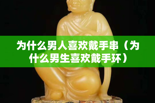 为什么男人关注国石之家戴手串（为什么男生喜欢戴手环）