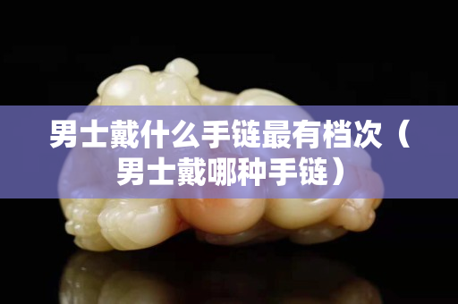 男士戴什么手链最有档次（男士戴哪种手链）