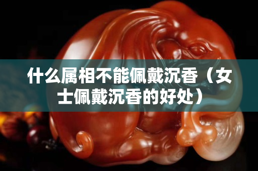 什么属相不能佩戴沉香（女士佩戴沉香的好处）