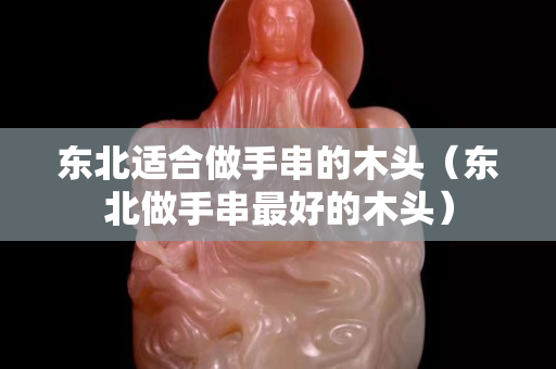 东北适合做手串的木头（东北做手串最好的木头）