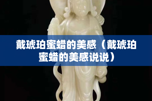 戴琥珀蜜蜡的美感（戴琥珀蜜蜡的美感说说）