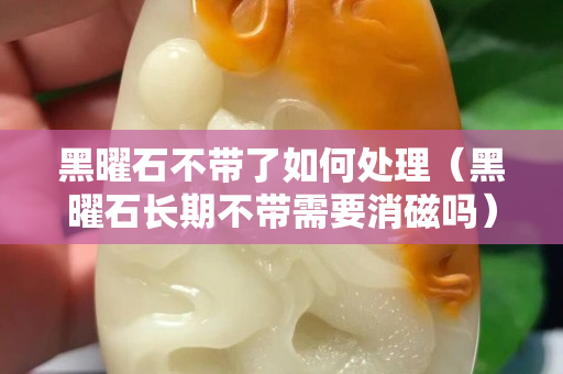 黑曜石不带了如何处理（黑曜石长期不带需要消磁吗）