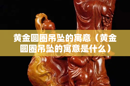 黄金圆圈吊坠的寓意（黄金圆圈吊坠的寓意是什么）