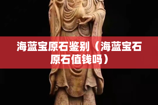 海蓝宝原石鉴别（海蓝宝石原石值钱吗）
