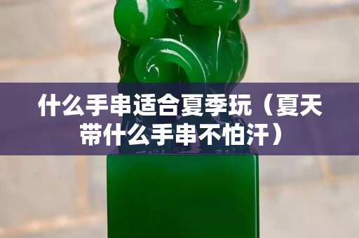 什么手串适合夏季玩（夏天带什么手串不怕汗）