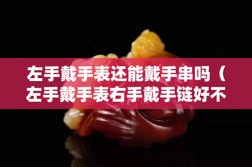 左手戴手表还能戴手串吗（左手戴手表右手戴手链好不好）
