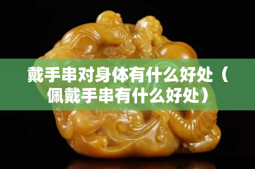 戴手串对身体有什么好处（佩戴手串有什么好处）