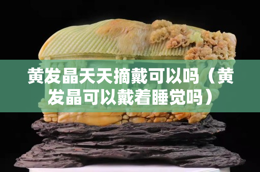 黄发晶天天摘戴可以吗（黄发晶可以戴着睡觉吗）