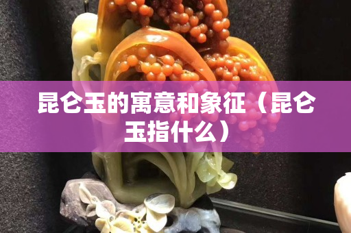 昆仑玉的寓意和象征（昆仑玉指什么）