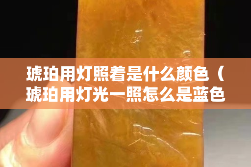 琥珀用灯照着是什么颜色（琥珀用灯光一照怎么是蓝色的）