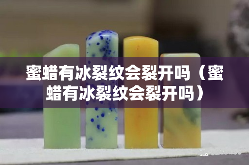 蜜蜡有冰裂纹会裂开吗（蜜蜡有冰裂纹会裂开吗）