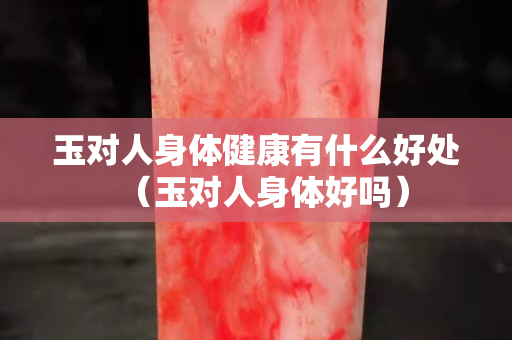 玉对人身体健康有什么好处（玉对人身体好吗）