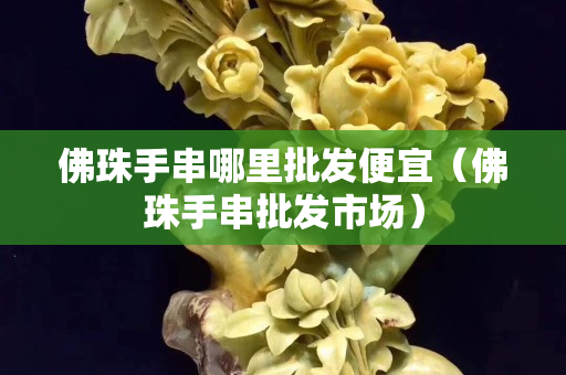 佛珠手串哪里批发便宜（佛珠手串批发市场）
