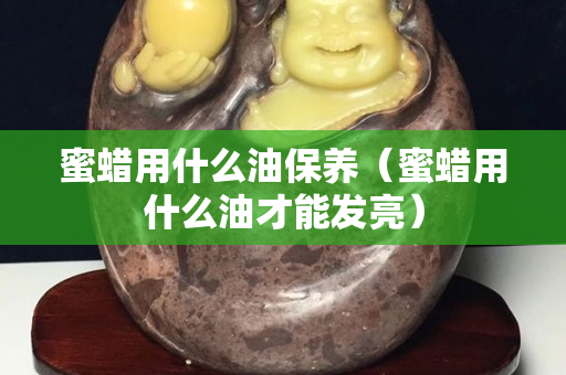 蜜蜡用什么油保养（蜜蜡用什么油才能发亮）