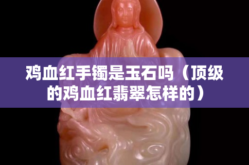 鸡血红手镯是玉石吗（顶级的鸡血红翡翠怎样的）