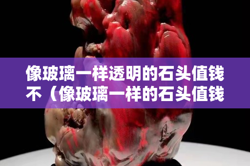 像玻璃一样透明的石头值钱不（像玻璃一样的石头值钱吗）