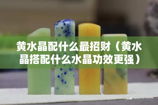 黄水晶配什么最招财（黄水晶搭配什么水晶功效更强）