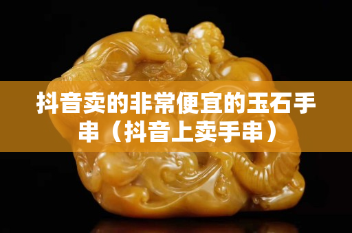 抖音卖的非常便宜的玉石手串（抖音上卖手串）