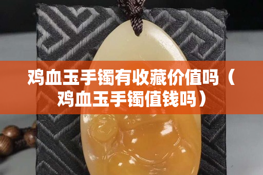 鸡血玉手镯有收藏价值吗（鸡血玉手镯值钱吗）