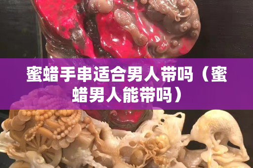 蜜蜡手串适合男人带吗（蜜蜡男人能带吗）