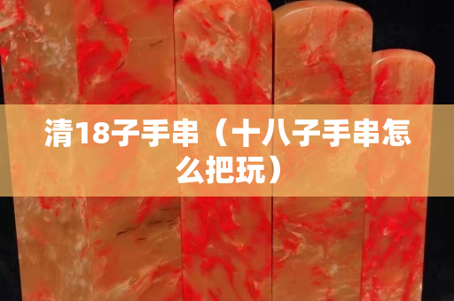 清18子手串（十八子手串怎么把玩）