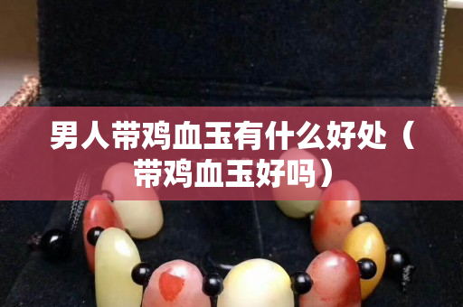 男人带鸡血玉有什么好处（带鸡血玉好吗）
