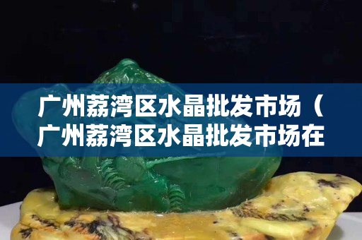 广州荔湾区水晶批发市场（广州荔湾区水晶批发市场在哪里）