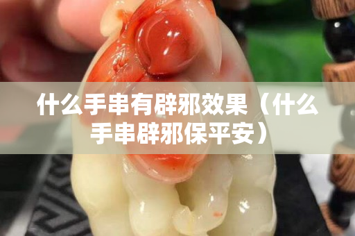 什么手串有辟邪效果（什么手串辟邪保平安）