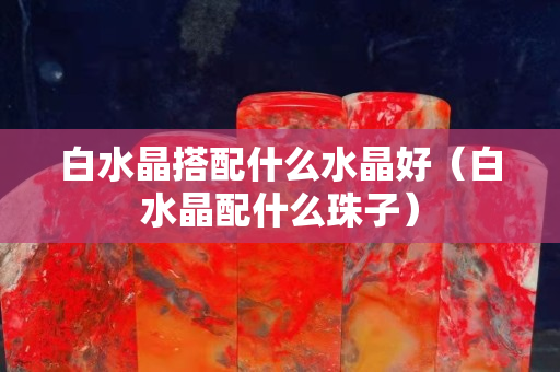 白水晶搭配什么水晶好（白水晶配什么珠子）
