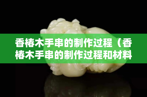 香椿木手串的制作过程（香椿木手串的制作过程和材料）