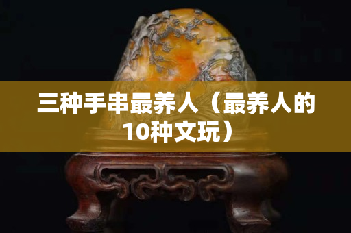 三种手串最养人（最养人的10种文玩）