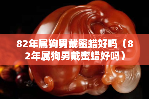 82年属狗男戴蜜蜡好吗（82年属狗男戴蜜蜡好吗）
