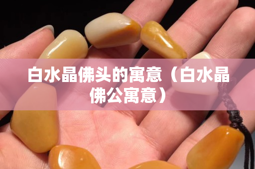 白水晶佛头的寓意（白水晶佛公寓意）