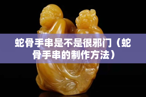 蛇骨手串是不是很邪门（蛇骨手串的制作方法）