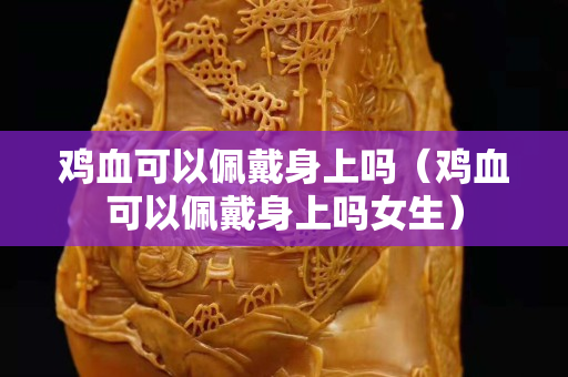 鸡血可以佩戴身上吗（鸡血可以佩戴身上吗女生）